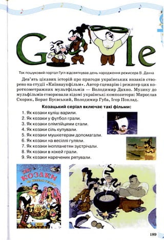 Так пошуковий портал Гугл відсвяткував день народження режисера В. Дахна
Дев’ять цікавих історій про пригоди українських козаків ство­
рено на студії «Київнаукфільм». Автор сценарію і режисер цих ко­
роткометражних мультфільмів — Володимир Дахно. Музику до
мульфільмів створювали відомі українські композитори: Мирослав
Скорик, Борис Буєвський, Володимир Губа, Ігор Поклад.
Козацький серіал включає
1. Як козаки куліш варили.
2. Як козаки у футбол грали.
3. Як козаки олімпійцями стали.
4. Як козаки сіль купували.
5. Як козаки мушкетерам допомагали.
6. Як козаки на весіллі гуляли.
7. Як козаки інопланетян зустрічали.
8. Як козаки в хокей грали.
9. Як козаки наречених рятували.
такі фільми:
 