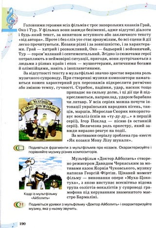 Головними героями всіх фільмів є троє запорозьких козаків Грай,
Око і Тур. У фільмах вони завжди безіменні, адже відсутні діалоги
і будь-який текст, за винятком вступного або заключного тексту
«від автора». Проте і без слів усе стає зрозумілим, бо всі сцени й дії
легко прочитуються. Козаки різні і за зовнішністю, і за характера­
ми. Грай — хитрий і розважливий, Око — бадьорий і войовничий,
Тур — сором’язливий і сентиментальний. Згідно із сюжетами герої
потрапляють в неймовірні ситуації, пригоди, вони зустрічаються з
людьми з різних країн і епох — мушкетерами, античними богами
й олімпійцями, навіть з інопланетянами.
За відсутності тексту в мультфільмі значно зростає виразна роль
музичного супроводу. При створенні музики композитори намага­
ються кожен характерний рух персонажів підкреслити ритмічно
або зміною темпу, гучності. Стрибок, падіння, удар, наскок тощо
припадає на сильну долю, і ці дії ще й під­
креслюються, наприклад, ударом барабана
чи литавр. У всіх серіях можна почути ін­
тонації українських народних пісень, тан­
ців, маршів. Мирослав Скорик використо­
вує вокаліз (спів на «ту-ду-ду...» в першій
серії), Ігор Поклад — пісню (в останній
серії). Величезна роль оркестру, який за­
вжди виразно реагує на події.
За мотивами серіалу зроблена гра-квест
«Як козаки Мону Лізу ш укали».
С<Р Подивіться фрагменти з мультфільмів про козаків. Охарактеризуйте і
порівняйте музику різних композиторів.
Мультфільм «Доктор Айболить» створе­
но режисером Давидом Черкаським за мо­
тивами казок Корнія Чуковського, музику
написав Георгій Фіртіш. Цікавий момент
фільму — виконання опери «Муха-Цоко-
туха», з якою виступає всесвітньо відома
трупа солістів-вокалістів у супроводі гра­
мофона під керуванням знаменитого мае­
стро Бармаліні.
Кадр із мультфільму
«Айболить»
сс?? ! Подивіться уривки з мульфільму «Доктор Айболить» і охарактеризуйте
музику, яка у ньому звучить.
 
