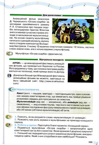 Для допитливих
Анімаційний фільм режисера
Д. Черкаського «Острів скарбів» за
мотивами однойменного роману
Р. Л. Стівенсона про пошуки скар­
бів легендарним піратом Флінтом
знято в манері сучасних ігрових епі­
зодів із мальованою мультиплікаці­
єю. На основі сюжету мультфільму
написано сценарій мюзиклу, музику
якого створив композитор Володи­
мир Бистряков. У ньому 12 музично-пластичних номерів і 12 пісень, частина
з яких зовсім нова, але є кілька відомих з мультфільму.
8 Мультфільм «Острів скарбів» (фрагменти).
Віртуальна екскурсія
«КРОК» — це міжнародний фестиваль анімацій-
них фільмів, що проводиться Україною та Росією.
Його родзинка у тому, що головна програма відбу­
вається на теплоході, який прямує вниз по Дніпру
Дізнатися більше про Міжнародний фестиваль
анімаційних фільмів ви можете, завітавши на
його офіційний сайт: ЬПр://ллл/ллкгокТезйуаІ.
с о т /
^ МИСТЕЦЬКА СКАРБНИЧКА
Квест (англ. - пошуки, пригода) — пригодницька гра, один з основ­
них жанрів комп’ютерних ігор, що вимагають від гравця рішення
розумових завдань для просування за сюжетом.
Мультиплікація (від лат. — множення), або анім ація (від лат. —
оживлення), — вид кіномистецтва, твір якого виготовляється шля­
хом зйомки послідовних фаз руху намальованих (графічна анімація)
або об’ємних (об’ємна мультиплікація) об’єктів.
Поясніть, як ви розумієте слова «мультиплікація» й «анімація».
і. Розкажіть про роль музики в мультфільмах на прикладі козацького
серіалу.
'• Робота у групах. Підготуйте 9 міні-проектів «Козацький серіал».
4. Подивіться мультфільм «Острів скарбів» і запропонуйте ідею
комп ютерної гри за його сюжетом. Якою музикою її доцільно озвучити?
5. У вільний час передивіться сучасні українські мультфільми, викорис­
товуючи сайти. Який з них сподобався вам найбільше? Розкажіть.
191
 