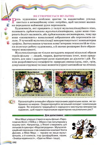 ҐҐ? ї Проаналізуйте анімаційні образи персонажів українських казок, які зо­
бражено на марках. Охарактеризуйте загальний колорит і композицію
кадрів. Які елементи традиційного народного мистецтва використав
художник, щоб надати персонажам характерних національних рис?
*
ЯК СТВОРЮЄТЬСЯ МУЛЬТИК
>оль художника особливо зростає та надзвичайно усклад­
нюється в анімаційному кіно: потрібно, щоб численні малюн­
ки передавали найменші рухи персонажів.
Художників, які працюють у галузі мультиплікаційного кіно,
називають худож никами-мультиплікаторами, адже вони ство­
рюють безліч малюнків, або художниками-аніматорами, тому що
вони «оживлюють» намальовані зображення або персонажів-ля­
льок. У сучасній мультиплікації використовується і компьютерна
графіка. Застосування сучасних комп’ютерних технологій не тіль­
ки полегшує роботу художника, а й значно розширює його образо­
творчі можливості.
Мультиплікатори не тільки вигадують виразні візуальні образи
героїв фільму — людей, тварин, фантастичних істот, вони приду­
мують для них і характерні рухи відповідно до діалогів і дій. Та­
кож розробляються спецефекти: природні явищ а (дощ, сніг, грім,
дзюрчання струмка) чи інші моменти (гуркіт автомобіля чи літака).
Для ДОПИТЛИВИХ ■ИНННШШІ
Міккі Маус уперше з’явися в мультфільмі «Паро­
плавчик Віллі» (1928 р.). Образ став популярним у
всьому світі. Наприклад, у Японії створюють цілі
лялькові й сувенірні «Маусові родини». Мультиплі­
каційний персонаж став символом компанії Уолта
Диснея, а Міккі Маус — героєм не лише мульт­
фільмів, а й коміксів, ігор (розфарбовки, пазли,
«Знайди відмінності», «Одягни Міккі» тощо).
192
 