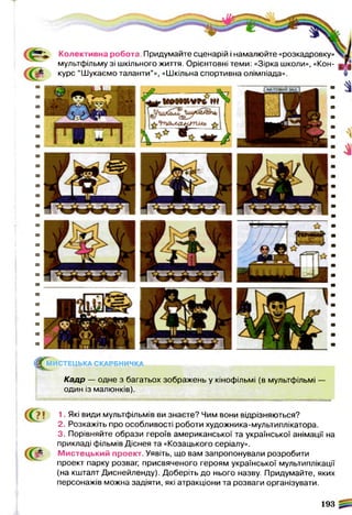 ^ М И С Т Е Ц Ь К А СКАРБНИЧКА
Кадр — одне з багатьох зображень у кінофільмі (в мультфільмі
один із малюнків).
1. Які види мультфільмів ви знаєте? Чим вони відрізняються?
2. Розкажіть про особливості роботи художника-мультиплікатора.
3. Порівняйте образи героїв американської та української анімації на
прикладі фільмів Діснея та «Козацького серіалу».
& М истецький проект. Уявіть, що вам запропонували розробити
проект парку розваг, присвяченого героям української мультиплікації
(на кшталт Диснейленду). Доберіть до нього назву. Придумайте, яких
персонажів можна задіяти, які атракціони та розваги організувати.
193
Є
Колективна робота Придумайте сценарій і намалюйте «розкадровку»
мультфільму зі шкільного життя. Орієнтовні теми: «Зірка школи», «Кон­
курс “Шукаємо таланти”», «Шкільна спортивна олімпіада».
 