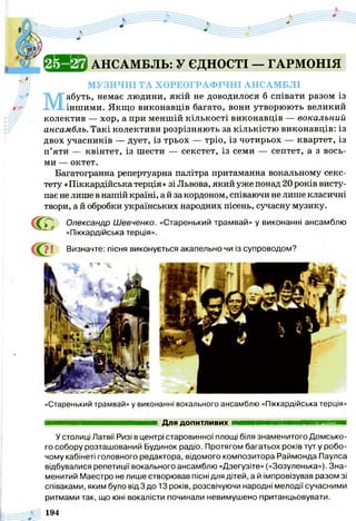 Й Я И и АНСАМБЛЬ: У ЄДНОСТІ — ГАРМОНІЯ
МУЗИЧНІ ТА ХОРЕОГРАФІЧНІ АНСАМБЛІ
М
абуть, немає людини, якій не доводилося б співати разом із
іншими. Якщо виконавців багато, вони утворюють великий
колектив — хор, а при меншій кількості виконавців — вокальн
ансамбль. Такі колективи розрізняють за кількістю виконавців: із
двох учасників — дует, із трьох — тріо, із чотирьох — квартет, із
п’яти — квінтет, із шести — секстет, із семи — септет, а з вось­
ми — октет.
Багатогранна репертуарна палітра притаманна вокальному секс­
тету «Піккардійськатерція» зі Львова, який уже понад 20 років висту­
пає не лише в нашій країні, а й за кордоном, співаючи не лише класичні
твори, а й обробки українських народних пісень, сучасну музику.
С<£ Олександр Шевченко. «Старенький трамвай» у виконанні ансамблю
«Піккардійська терція».
і Визначте: пісня виконується акапельно чи із супроводом?
«Старенький трамвай» у виконанні вокального ансамблю «Піккардійська терція»
Для допитливих ■ н в в н н в а н н н н н н м я н н
У столиці Латвії Ризі в центрі старовинної площі біля знаменитого Домсько-
го собору розташований Будинок радіо. Протягом багатьох років туту робо­
чому кабінеті головного редактора, відомого композитора Раймонда Паулса
відбувалися репетиції вокального ансамблю «Дзегузіте» («Зозуленька»). Зна­
менитий Маестро не лише створював пісні для дітей, а й імпровізував разом зі
співаками, яким було від 3 до 13 років, розсвічуючи народні мелодії сучасними
ритмами так, що юні вокалісти починали невимушено пританцьовувати.
194
 