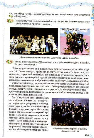Раймонд Паулс. «Золоте весілля» (у виконанні вокального ансамблю
9 $ «Дзегузіте»).
( ^ ? ! Після розучування пісні виконайте заспів трьома різними вокальними
аксамблями, а приспів — хором.
І
В інст рументальних ансамблях менше виконавців, ніж в ор­
кестрі. Вони можуть грати на інструментах однієї групи, як, на­
приклад, струнний ансамбль або ансамбль духових інструментів, а
можуть поєднувати різні групи. Експериментуючи тембрами, ком­
позитори створювали найрізноманітніші інструментальні ансамблі.
Усі музичні колективи з невеликою кількістю учасників зазвичай
називають камерними ансамблями. Вони розрізняються залежно від
складу інструментів. Наприклад, струнне тріо або фортепіанне тріо —
це зовсім різні за тембровим звучанням ансамблі, хоч у їх складі й од­
накова кількість виконавців.
За Національним камерним
ансамблем «Київські солісти»
затвердилася репутація популя­
ризатора музики маловідомих в
Україні композиторів. За поши­
рення вітчизняної камерної му­
зики колектив отримав звання
«Посол української культури у
світі». Цей ансамбль є співорга-
нізатором і основним учасником
щорічного Міжнародного фести­
валю «Мистецтво камерної гри ». Наи|0нальний камерний ансамбль
^ «Київські солісти»
MULTIWORLD .WLTiPMAOU
Дитячий вокальний ансамбль «Дзегузіте». Диск ансамблю
Які ви знаєте оркестри? Як називається український народний ансамбль
із трьох виконавців?
 