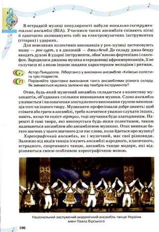 В естрадній музиці популярності набули вокально-інструмен­
тальні ансамблі (ВІА). Учасники таких ансамблів співають пісні
й одночасно акомпанують собі на електромузичних інструментах
(гітарах) і ударних.
Для невеликих колективів виконавців у рок-музиці застосовують
назву — рок-гурт, а в джазовій — джаз-бенд. До складу джаз-бенду
входять духові й ударні інструменти, обов’язково фортепіано і саксо­
фон. Зародилася джазова музика в середовищі афроамериканців, її не
сплутаєш ні з якою іншою завдяки характерним мелодіям і ритмам.
( ї ^ ' Астор Пьяццолла. Лібертанго у виконанні ансамблю «Київські солісти»
* та тріо гітаристів.
? І Порівняйте трактовки виконання танго ансамблями різного складу.
Як змінюється музика залежно від тембрів інструментів?
Отже, будь-який музичний ансамбль складається з колективу му­
зикантів, об’єднаних спільним виконанням музики. Слово ансамбль
уживається і на означення злагодженого виконання групою виконав­
ців того чи іншого твору. Музиканти-професіонали добре знають: щоб
співати або грати в ансамблі, треба навчитися уважно слухати інших,
навіть, якщо ти соліст-віртуоз, тоді звучання буде злагодженим. На­
решті й самі твори, які виконується будь-яким колективом, також
називаються ансамблем або ансамблевою музикою. Отак виникає ба­
гато значень у цього звичного для нас слова, коли йдеться про музику!
Хореографічний ансамбль, як і музичний, має свої різновиди.
Залежно від видів танців існують ансамблі народного, класичного,
естрадного, спортивного танцю, ансамбль танцю модерн, які від­
різняються своєю особливою хореографічною мовою.
Національний заслужений академічний ансамбль танцю України
імені Павла Вірського
196
 