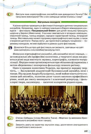 с о ї Виступи яких хореографічних ансамблів вам доводилося бачити? Які
танці вони виконували? Які з них найкраще запам’ятались і чому?
Віртуальна екскурсія
У різних країнах проводяться фестивалі й конкурси дитячих танцювальних
ансамблів. Наприклад, один із найпрестижніших в Європі міжнародних кон­
курсів — фестиваль «Танцювальний Олімп» для дітей і юнацтва проходить
щорічно у Берліні (Німеччина). Учасники змагаються в чотирьох номінаціях:
класичний танець, танець модерн, народно-характерний танець, естрадний
танець. Фестиваль має на меті підтримку хореографічного мистецтва, а також
створення дитячого «Театру світу», до групи якого увійдуть танцівники — пе­
реможці конкурсів, які вже відбулися в рамках цього фестивалю.
© Дізнатися більше про цей фестиваль ви зможете, завітавши на сайт:
www.sonnekreis.com/ckildfest/tanzolymp.html
Вокально-хореографічні ансамблі, або ансамблі пісні і танцю, —
це самодіяльні або професійні колективи, у творчості яких поєдну­
ються різні види мистецтв: музика, хореографія, елементи театра­
лізації. Нерідко вони організовуються при обласних філармоніях з
метою збереження і поширення фольклору певного регіону.
Один із кращих колективів України, що пропагує народну твор­
чість, — Заслужений академічний Буковинський ансамбль пісні і
танцю. Під орудою Андрія Кушніренка, який майже півстоліття очо­
лював цей ансамбль, колектив досяг такого високого професійного
рівня, який дає змогу виконувати і класичний репертуар, і фоль­
клорні твори, насамперед — насичені колоритом рідного краю.
о е Степан Сабадаш (слова Михайла Ткача). «Марічка» (у виконанні Буко­
винського ансамблю пісні і танцю).
Зверніть увагу на характер звучання хору, досягнення злагодженого
ансамблевого виконання.
 