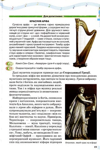 КРАСУНЯ АРФА
Сучасна арфа — це велика гарно прикрашена
дерев’яна рама трикутної форми, у середині якої на­
тягнуті струни різної довжини. Для зручності вико­
навців усі струни нот «до» пофарбовані в червоний
колір, а нот «фа» — у синій. На дерев’яній основі роз­
міщуються 7 педалей — саме стільки, скільки ступе­
ней у музичній гамі. Арфа застосовується як сольний,
ансамблевий і оркестровий інструмент. Тембр арфи
дуже ніжний і красивий. Завдяки незвичному колори­
ту звучання композитори використовують переливи
струн арфи в операх і балетах, симфонічних творах
для характеристики казкових і фантастичних персо­
нажів, створення образів моря тощо.
ттштшшшшшшмтттштття Для допитливих тштшиявшшшшшяяшвшшшя
а Каміл Сен-Санс. «Акваріум» (для 4-х арф і хору).
7 1 Охарактеризуйте тембр звучання арфи.
Далі музична подорож приведе нас до Стародавньої Греції.
Із грецьких міфів ми можемо дізнатися про походження деяких
музичних інструментів, про митців та їхню музику. Греки зображу­
вали богів і богинь як звичайних людей,
проте наділяли їх надлюдськими якос­
тями. Так і в міфах про музику реальні
явища переплітаються із незвичними —
фантастичними.
Найпрекраснішим із богів, символом
краси і натхнення, покровителем мис­
тецтв був Аполлон, якого часто зображу­
вали з лірою або кіфарою в руках. Його
супроводжували дев’ять муз — покрови­
тельок талантів, які «поділили» між со­
бою всі мистецтва та науки. Приміром,
Терпсіхора — покровителька танцю,
Мельпомена — муза трагедії, театру,
Калліопа — поезії. Калліопа у перекладі
з грецької мови означає «прекрасноголо­
са» . Тому, мабуть, не випадково її син —
міфічний Орфей — прославився як не-
перевершений музикант. Його чарівний
спів під акомпанемент кіфари підкоряв Аполлон, який грає на кіфарі
 