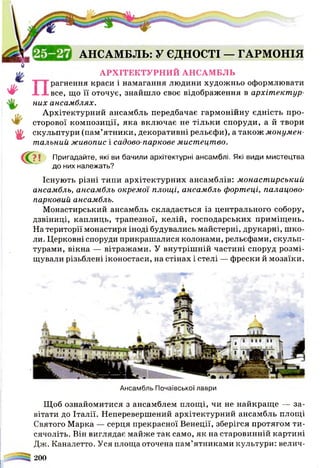 1
АНСАМБЛЬ: У ЄДНОСТІ — ГАРМОНІЯ
АРХІТЕКТУРНИЙ АНСАМБЛЬ
рагнення краси і намагання людини художньо оформлювати
# Н і все, що її оточує, знайшло своє відображення в архітектур-
них ансамблях.
Архітектурний ансамбль передбачає гармонійну єдність про-
сторової композиції, яка включає не тільки споруди, а й твори
^ скульптури (пам’ятники, декоративні рельєфи), а також монумен­
тальний живопис і садово-паркове мистецтво.
С?ї Пригадайте, які ви бачили архітектурні ансамблі. Які види мистецтва
до них належать?
Існують різні типи архітектурних ансамблів: монастирський
ансамбль, ансамбль окремої площі, ансамбль фортеці, палацово-
парковий ансамбль.
Монастирський ансамбль складається із центрального собору,
дзвіниці, каплиць, трапезної, келій, господарських приміщень.
На території монастиря іноді будувались майстерні, друкарні, шко­
ли. Церковні споруди прикрашалися колонами, рельєфами, скульп­
турами, вікна — вітражами. У внутрішній частині споруд розмі­
щували різьблені іконостаси, на стінах і стелі — фрески й мозаїки.
Ансамбль Почаївської лаври
Щоб ознайомитися з ансамблем площі, чи не найкраще — за­
вітати до Італії. Неперевершений архітектурний ансамбль площі
Святого Марка — серця прекрасної Венеції, зберігся протягом ти­
сячоліть. Він виглядає майже так само, як на старовинній картині
Дж. Каналетто. Уся площа оточена пам’ятниками культури: велич-
200
 