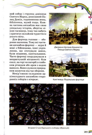 ний собор і струнка дзвіниця
Святого Марка, розкішний Па­
лац Дожів, годинникова вежа,
бібліотека, музей тощо. Кож­
на частина ансамблю має свою
унікальну історію, зберігає ві­
кові таємниці, тому так вабить
і притягує мільйони туристів із
усього світу.
Для фортець головне — обо­
ронне значення. Тому всі части­
ни ансамблю фортеці — мури й
вежі з бійницями, інші укріп­
лення, що оточували замок,
були міцними, капітальними.
Часто фортеці споруджували в
неприступній місцевості: біля
скелі, на горі чи пагорбі з глибо­
ким річищем або яром з водою
навколо. Вони служили природ­
ним захистом під час оборони.
Невід’ємною складовою ар­
хітектурного ансамблю старо­
давніх соборів є вітраж.
Джованні Антоніо Каналетто.
Площа Святого Марка
Кам’янець-Подільська фортеця
«Є
і4;« 
і і
№
Чь>» 'ІУ&кУ.У■. * . ■'''У 1
■ ■ ж •> '*■
■ Ш 
т г у :? ;У&ЩЯ г».
їЗж і',' *'ш
щ • ш " -4 і
гГ : *
Вітражі Страсбурзького собору (Франція)
*4А
 