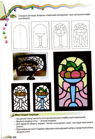 Мистецькі поради
• На цупкий папір нанесіть контурний рисунок майбутньої композиції.
• Виріжте ажурну сітку — основу вітража.
• Для фруктів оберіть варіант теплої кольорової гами, яка буде виклика
. Відповідно до свого задуму підкладіть кольоровий папір зі зворотного боку
ажурної сітки.
Створіть імітацію вітража «Смачний натюрморт» для шкільного кафе
(аплікація).
 