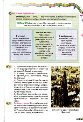 Вітраж (від лат. — скло) — твір мистецтва, виготовлений із кольо­
рового скла зазвичай для вікна в архітектурній споруді.
МИСТЕЦЬКА СКАРБНИЧКА
АНСАМБЛЬ (від лат. ensemble —разом) — єдність частин
мистецького цілого, художня злагодженість
У музиці —
група виконавців,
що разом виконують
музику; злагоджене
виконання музичного
твору кількома
учасниками;
п’єса для невеликого
складу виконавців
У театрі та кіно —
гармонійне
поєднання творчості
режисера, акторів,
художника,
композитора та ін.
з метою найкращого
виявлення ідеї
вистави або
кінофільму, а також
злагоджена гра
акторів
В архітектурі —
гармонійна єдність
просторової
композиції,
що включає комплекс
споруд, скульптур,
монументального
живопису,
ландшафту
1, Що таке «архітектурнийансамбль»?
2, Які види архітектурних ансамблів
ви знаєте? Наведіть приклади.
3, У чому полягають особливос­
ті архітекурних ансамблів площі
та фортеці?
4, Дослідіть вітражі Страсбурзького
собору. Які форми й кольори вико­
ристано у вітражах собору? Охарак­
теризуйте зображення: які з них суто
декоративні, а які — сюжетні? Підго­
туйте презентацію.
5, Дізнайтеся самостійно та розка­
жіть однокласникам про будь-який
архітектурний ансамбль вашого
краю.
Робота у групах. Підготуйте матеріа­
ли до віртуальних екскурсій відомими
архітектурними ансамблями Європи
та України (на вибір). Визначте з них Собор Нотр-Дам у Страсбурзі
сім, на вашу думку, найцікавіших. (Франція)
203
 