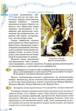 МУЗИКА СВЯТ І РОЗВАГ
М
асові розважальні дій­
ства під час час свят, від­
починку завжди захоплювали
людину, особливо — спільне
виконання музики. Здавна і до
нашого часу збереглася гарна
традиція музикування в ро­
динному або дружньому колі,
зокрема гра на фортепіано, на­
родних або інших інструмен­
тах, спів під гітару тощо.
Смаки любителів музики
дуже різняться. Одні грають на
фортепіано, відвідують оперу і
концертну філармонії. Інші від­
дають перевагу виконанню на­
родних пісень. А хтось слухає
радіо і знає напам’ять усі модні
пісні й колекціонує їх записи.
Музичні твори, призначені Пєр ОгюстРенуар.
Дівчата за фортепіано
для відпочинку, свят і розваг, м ^
часто називають «легкою» музикою. Її кращі зразки демонструють
не легковажність, а доступність для сприйняття.
Що відбувається на картині? Де це відбувається? Яка загальна атмос­
фера, у якій перебувають героїні картини? Як цьому сприяє її колорит?
Як ви думаєте, яку музику виконують дівчата?
Багато композиторів-класиків зверталися до розважальних
жанрів. Наприклад, вальс спочатку був модним бальним танцем,
а потім ним захоплювалися відомі композитори Франц Шуберт,
Фрідерік Шопен, Петро Чайковський, Ференц Ліст.
> І Пригадайте, які ви слухали вальси. Хто їх автор? Які з них були з балетів?
У давнину існувала традиція виконувати розважальну музику не
лише на балах, а й у парках і садах. Таку музику спеціально при­
урочували до певних церемоній, урочистостей. Прикладом може
слугувати «Музика на воді» Георга Ф рідріха Генделя. Цей твір
призначався для виконання просто неба, тому композитор актив­
но використав духові інструменти мідної групи (труби, валторни)
в перегуку з усім оркестром.
 