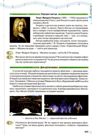 таттшт Портрет митця ■ ■ ■ ■ ■ ■ ■ ■ ■ ■ ■ ■ і
Гэорг Ф рідріх Гэндель (1685 — 1759) народився в
німецькому місті Галлі, але більшість своїх зрілих років
прожив у Англії.
Гендель з дитинства вчився грати на скрипці, кла­
весині, гобої та органі. Проте батько не підтримував
його намірів стати професійним музикантом, навіть
забороняв займатися музикою. У десять років Гендель
спробував написати перший твір — тріо, а в сімнад­
цять уже почав працювати органістом.
Автор серйозних опер, концертів, сонат і монумен­
тальних ораторій, Г. Ф. Гендель створював і популярну
музику. Чи не першими зразками цього жанру стали «Королівський Феєр­
верк» і «Музика на воді» — сюїти для оркестру.
с о
с о
■ф^ Гэорг Фрідріх Гэндель. «Музика на воді», сюїта № 2 Ре мажор.
7 і Яке ваше загальне враження від музики? Як композитор створює ефект
діалогу музичних інструментів? Чи доцільно використовувати цю музику
під час сучасного відпочинку?
шяшшшшяшшшшш^вшявшяяшят Для допитливих і тшшш/ишяияшяяяяшяяяяш
У сучасній культурі набули поширення музичні фонтани — різновид аква-
шоу (шоу на воді). Яскраве видовище досягається завдяки поєднанню музики
із синхронним рухом струменів і хвиль води та світло-кольоровими ефектами.
В Україні установлені невеликі музично-світлові фонтани в Харкові, Севасто­
полі, Запоріжжі. У Вінниці в річищі Південного Бугу збудований найбільший у
Європі плавучий музичний фонтан.
Найбільші співаючі фонтани світу являють собою дивний калейдоскоп вод­
ного, музичного, світлового та сценічного шоу. У репертуарі фонтану «Белла-
джіо» Лас-Вегасі (США) переважає естрадна музика.
1— фонтан у Лас-Вегасі; 2— музичний фонтан у Вінниці
Розгляньте фотоілюстрації. Як ви гадаєте яку музику виконують фон­
тани? Чому, на вашу думку, фонтани починають «співати» переважно
ввечері?
205
 