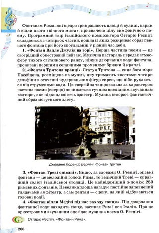 Фонтанам Рима, які щедро прикрашають площі й вулиці, парки
й вілли цього «вічного міста», присвячено цілу симфонічною по­
ему. Програмний твір італійського композитора Оттаріо Респігі
складається з чотирьох частин, кожна із яких розкриває образ пев­
ного фонтана при його спогляданні у різний час доби.
1. «Фонтан Валле Джулія на зорі». Перша частина поеми — це
своєрідний оркестровий пейзаж. Музична пастораль передає атмос­
феру тихого світанкового ранку, ніжне дзюрчання води фонтана,
пронизані першими сонячними променями бризки й краплі.
2. «Фонтан Тритона вранці». Статуя Тритона — сина бога моря
Посейдона, розміщена на мушлі, яку тримають хвостами чотири
дельфіни в оточенні чудернацьких фігур сирен, що ніби рухають­
ся під струменями води. Ця енергійна танцювальна за характером
частина поеми (скерцо) починається гучним висхідним звучанням
валторн, яке підхоплює весь оркестр. Музика створює фантастич­
ний образ могутнього злету.
Джованні Лоренцо Берніні. Фонтан Тритон
3. «Фонтан Треві опівдні». Якщо, за словами О. Респігі, міські
фонтани — це мелодійні голоси Рима, то величний Треві — справ­
жній соліст італійської столиці. Це найвідоміший з-поміж 280
римських фонтанів. Невелика площа нагадує постійно заповнений
глядачами амфітеатр, а сам фонтан — сцену, на якій відбуваються
головні події.
4. «Фонтан вілли Медічі під час заходу сонця». Під дзюрчання
фонтанної води заходить сонце, засинає Рим і вся Італія. Про це
оркестровими звучанням оповідає музична поема О. Респігі.
^ Оттаріо Респігі. «Фонтани Рима».
 