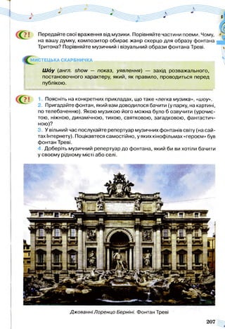 ? ї Передайте свої враження від музики. Порівняйте частини поеми. Чому,
на вашу думку, композитор обирає жанр скерцо для образу фонтана
Тритона? Порівняйте музичний і візуальний образи фонтана Треві.
МИСТЕЦЬКА С К А Р Б Н И Ч К А ^ ^ ^ _ н и _ _ _ _ и н ^ ^ ^ ^ м ^ ^ ^ ^ ^
Ш о у (англ. show — показ, уявлення) — захід розважального,
постановочного характеру, який, як правило, проводиться перед
публікою.
1. Поясніть на конкретних прикладах, що таке «легка музика», «шоу».
2. Пригадайте фонтан, який вам доводилося бачити (у парку, на картині,
по телебаченню). Якою музикою його можна було б озвучити (урочис­
тою, ніжною, динамічною, тихою, святковою, загадковою, фантастич­
ною)?
3. У вільний час послухайте репертуар музичних фонтанів світу (на сай­
тах Інтєрнету). Поцікавтеся самостійно, у яких кінофільмах «героєм» був
фонтан Треві.
4. Доберіть музичний репертуар до фонтана, який би ви хотіли бачити
у своєму рідному місті або селі.
Джованні/Іоренцо Берніні. Фонтан Треві
207
 