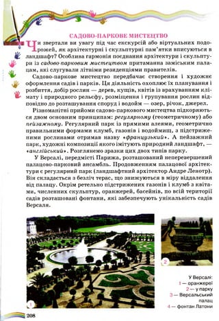 г
САДОВО-ПАРКОВЕ МИСТЕЦТВО
Чи звертали ви увагу під час екскурсій або віртуальних подо­
рожей, як архітектурні і скульптурні пам’ятки вписуються в
ландшафт? Особлива гармонія поєднання архітектури і скульпту­
ри із садово-парковим мистецтвом притаманна заміським пала­
цам, які слугували літніми резиденціями правителів.
Садово-паркове мистецтво передбачає створення і художнє
оформлення садів і парків. Ця діяльність охоплює їх планування і
розбиття, добір рослин — дерев, кущів, квітів із врахуванням клі­
мату і природного рельєфу, розміщення і групування рослин від­
повідно до розташування споруд і водойм — озер, річок, джерел.
Різноманітні прийоми садово-паркового мистецтва підкоряють­
ся двом основним принципам: регулярному (геометричному) або
пейзажному. Регулярний парк із прямими алеями, геометрично
правильними формами клумб, газонів і водоймищ, з підстриже­
ними рослинами отримав назву «французький». А пейзажний
парк, художні композиції якого імітують природний ландшафт, —
«англійський». Розглянемо зразки цих двох типів парку.
У Версалі, передмісті Парижа, розташований неперевершений
палацово-парковий ансамбль. Продовженням палацової архітек­
тури є регулярний парк (ландшафтний архітектор Андре Ленотр).
Він складається з безліч терас, що знижуються в міру віддалення
від палацу. Окрім ретельно підстрижених газонів і клумб з квіта­
ми, численних скульптур, оранжерей, басейнів, по всій території
садів розташовані фонтани, які забезпечують унікальність садів
Версаля.
У Версалі:
1—■оранжереї
2 - у парку
З— Версальський
палац
4 — фонтан Латони
 