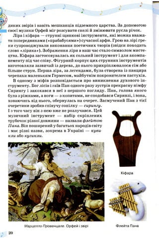 диких звірів і навіть мешканців підземного царства. За допомогою
своєї музики Орфей міг розсувати скелі й змінювати русла річок.
Ліра і кіфара — струнні щипкові інструменти, які можна вважа­
ти попередниками («прабабусями») сучасної арфи. Грою на лірі гре­
ки супроводжували виконання поетичних творів (звідси походить
слово «лірика»). Зображення ліри в наш час стало символом мисте­
цтва. Кіфара застосовувалась як сольний інструмент і для акомпа­
нементу під час співу. Фігурний корпус цих струнних інструментів
виготовляли зазвичай із дерева, до нього прикріплювалося сім або
більше струн. Перша ліра, за легендами, була створена із панцира
черепахи маленьким Гермесом, майбутнім покровителем пастухів.
В одному з міфів розповідається про виникнення духового ін­
струменту. Бог лісів і гаїв Пан одного разу зустрів прекрасну німфу
Сирингу і закохався в неї з першого погляду. Пан, голова якого
була з ріжками, а ноги — з копитами, не сподобався Сиринзі, і вона,
ховаючись від нього, обернулась на очерет. Засмучений Пан з тієї
очеретини зробив співучу сопілку — сирингу.
І з того часу він з нею вже не розлучався. Цей
музичний інструмент — набір скріплених
трубочок різної довжини — назвали флейтою
Пана. Він поширений у багатьох народів світу
і має різні назви, зокрема в Україні — куви-
кли або кугикли.
Кіфара
Марцелло Провенцале. Орфей і звірі Флейта Пана
 