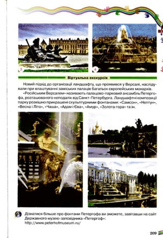 Віртуальна екскурсія
Новий підхід до організації ландшафту, що проявився у Версалі, насліду­
вали при влаштуванні заміських палаців багатьох європейських монархів.
«Російським Версалем» називають палацово-парковий ансамбль Петерго­
фа, розташованого неподалік від Санкт-Петербурга. Ландшафтні композиції
парку розкішно прикрашені скульптурними фонтанами: «Самсон», «Нептун»,
«Весна і Літо», «Чаша», «Адам і Єва», «Амур», «Золота гора» та ін.
Дізнатися більше про фонтани Петергофа ви зможете, завітавши на сайт
Державного музею-заповідника «Петергоф»:
http://www.peterhofmuseum.ru/
209 0
 