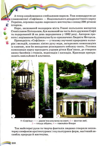 *
А тепер ознайомимося з пейзажним парком. Тож помандруємо до
славнозвісної «Софіївки» — Національного дендрологічного парку
України, перлини садово-паркового мистецтва з понад 200-річною
історією.
Парк, заснований володарем міста Умані польським магнатом
Станіславом Потоцьким, був названий на честь його дружини Софії
та подарований їй на день народження у 1802 році. Автором про-
екта і керівником будівництва було призначено Людвіга Метцеля.
Принадність «Софіївки» — у тихому звучанні природних кольо­
рів і мелодій, плавних лініях руху води, загадкових композиціях
із каменю, мов би випадково розкиданого поблизу скель. Головна
композиція парку проходить уздовж річки Кам’янки, де створено
низку басейнів і ставків, водоспадів і каскадів. Краєвиди прикра­
шають павільйони й альтанки.
У «Софіївці»: 1 — дерев’яна альтанка на скелі; 2 — фонтан змії;
З — площа зібрань; 4 — павільйон Флори
Так майстерні руки та творча фантазія людини створили непов­
торну симфонію архітектурних і скульптурних форм, магічний ан­
самбль природи й мистецтва.
 