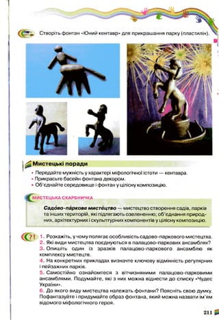 Створіть фонтан «Юний кентавр» для прикрашання парку (пластилін)
^ Мистецькі поради
• Передайте мужність у характері міфологічної істоти — кентавра.
• Прикрасьте басейн фонтана декором.
• Об’єднайте середовище і фонтан у цілісну композицію.
#М И С Т Е Ц Ь КА СКАРБНИЧКА
Садово-паркове мистецтво — мистецтво створення садів, парків
та інших територій, які підлягають озелененню; об’єднання природ­
них, архітектурних і скульптурних компонентів у цілісну композицію.
1. Розкажіть, у чому полягає особливість садово-паркового мистецтва.
2. Які види мистецтва поєднуються в палацово-паркових ансамблях?
3. Опишіть один із зразків палацово-паркового ансамблю як
комплексу мистецтв.
4. На конкретних прикладах визначте ключову відмінність регулярних
і пейзажних парків.
5. Самостійно ознайомтеся з вітчизняними палацово-парковими
ансамблями. Подумайте, які з них можна віднести до списку «Чудес
України».
6. До якого виду мистецтва належать фонтани? Поясніть свою думку.
Пофантазуйте і придумайте образ фонтана, який можна назвати ім’ям
відомого міфологічного героя.
 