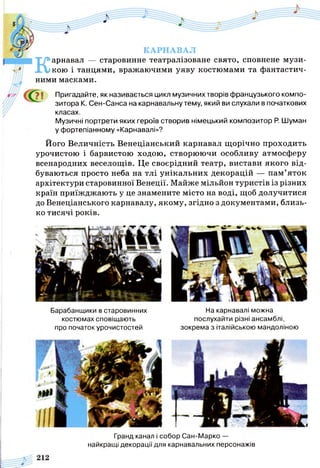 КАРНАВАЛ
Карнавал — старовинне театралізоване свято, сповнене музи­
кою і танцями, вражаючими уяву костюмами та фантастич­
ними масками.
Пригадайте, як називається цикл музичних творів французького компо­
зитора К. Сен-Санса на карнавальну тему, який ви слухали в початкових
класах.
Музичні портрети яких героїв створив німецький композитор Р. Шуман
у фортепіанному «Карнавалі»?
Його Величність Венеціанський карнавал щорічно проходить
урочистою і барвистою ходою, створюючи особливу атмосферу
всенародних веселощів. Це своєрідний театр, вистави якого від­
буваються просто неба на тлі унікальних декорацій — пам’яток
архітектури старовинної Венеції. Майже мільйон туристів із різних
країн приїжджають у це знамените місто на воді, щоб долучитися
до Венеціанського карнавалу, якому, згідно з документами, близь­
ко тисячі років.
Барабанщики в старовинних
костюмах сповіщають
про початок урочистостей
На карнавалі можна
послухайти різні ансамблі,
зокрема з італійською мандоліною
Гранд канал і собор Сан-Марко —
найкращі декорації для карнавальних персонажів
 