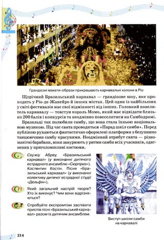 Грандіозні макети-образи прикрашають карнавальні колони в Ріо
Щорічний Бразильський карнавал — грандіозне шоу, яке про­
ходить у Ріо-де-Жанейро й інших містах. Цей один із найбільших
у світі фестивалів має свої відмінності від інших. Головний повели­
тель карнавалу — товстун король Момо, який має відвідати близь­
ко 200 балів і конкурсів та неодмінно повеселитися на Самбодромі.
Бразильці так полюбили самбу, що вона стала їхньою національ­
ною музикою. Під час свята проводиться «Парад шкіл самби». Перед
публікою рухаються фантастично оформлені платформи з безупинно
танцюючими самбу красунями. Неодмінний атрибут свята — різно­
манітні барабани, вони занурюють у ритми самби всіх учасників, одяг­
нених у приголомшливі костюми.
С
С ?!
« с ?
Сержіу Абреу. «Бразильський
карнавал» (у виконанні дитячого
естрадного ансамблю «Сюрприз»).
Костянтин Костін. Пісня «Бра­
зильський карнавал» (у виконанні
колективу дитячої естрадної студії
«Дельфін»).
Який загальний настрій творів?
Хто їх виконує? Чим вони відрізня­
ються?
Спробуйте експромтом заспівати
приспів пісні «Бразильський карна­
вал» разом із дитячим ансамблем.
„ г а ї
Виступ школи самби
на карнавалі
214
 