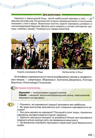 Карнавал у французькій Ніцці, третій найбільший карнавал у світі, — це
красиве квіткове шоу. По вулицях міста їздять прикрашені вози з гігантськими
ляльками з пап’є-маше. Величезна постать короля карнавалу розміром із
шестиповерховий будинок! Дівчата-квіти кидають у натовп святкуючих тро­
янди, гербери, орхідеї. Проводяться паради оркестрів.
■ ■ ■ ■ ■ ■ ■ ■ ■ ■ і Для допитливих шттштшаттттю ншт
Король карнавалу в Ніцці «Битва квітів» у Ніцці
Атмосферу карнавального свята відображено також у симфоніч­
них творах — увертюрах «Карнавал» Антоніна Дворжака, Гектора
Берліоза, Олександра Глазунова.
^М И С ТЕ Ц Ь КА СКАРБНИЧКА
Карнавал — театралізовані народні гуляння.
Самба — швидкий, запальний бразильський танець, який зазвичай
виконують на карнавалі.
1 Розкажіть, які карнавальні традиції зацікавили вас найбільше.
2 . Які види мистецтва залучаються для створення карнавального на­
строю?
3. Яка роль музики на карнавалі? Послухайте різні твори, присвячені
карнавалу, використовуючи інтернет-джерела.
4 . Здійсніть віртуальні екскурсії та дізнайтеся більше про карнавальні
традиції в різних країнах світу, які привернули вашу увагу.
5 . За бажанням спробуйте відтворити характерні рухи бразильської
самби.
 