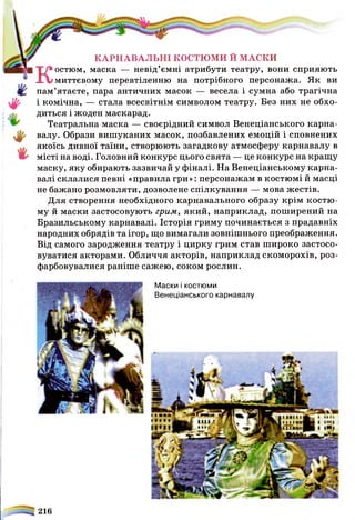 Маски і костюми
Венеціанського карнавалу
КАРНАВАЛЬНІ КОСТЮМИ Й МАСКИ
Костюм, маска — невід’ємні атрибути театру, вони сприяють
миттєвому перевтіленню на потрібного персонажа. Як ви
пам’ятаєте, пара античних масок — весела і сумна або трагічна
і комічна, — стала всесвітнім символом театру. Без них не обхо­
диться і жоден маскарад.
Театральна маска — своєрідний символ Венеціанського карна­
валу. Образи вишуканих масок, позбавлених емоцій і сповнених
якоїсь дивної таїни, створюють загадкову атмосферу карнавалу в
місті на воді. Головний конкурс цього свята — це конкурс на кращу
маску, яку обирають зазвичай у фіналі. На Венеціанському карна­
валі склалися певні «правила гри»: персонажам в костюмі й масці
не бажано розмовляти, дозволене спілкування — мова жестів.
Для створення необхідного карнавального образу крім костю­
му й маски застосовують грим, який, наприклад, поширений на
Бразильському карнавалі. Історія гриму починається з прадавніх
народних обрядів та ігор, що вимагали зовнішнього Преображення.
Від самого зародження театру і цирку грим став широко застосо­
вуватися акторами. Обличчя акторів, наприклад скоморохів, роз­
фарбовувалися раніше сажею, соком рослин.
216
 