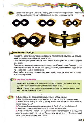 'НІЬ—
( Завдання-загадка. Створіть маску для святкового карнавалу: «Чарівна
незнайомка» (для дівчат), «Відважний лицар» (дляхлопчиків). д
^ М и с те ц ь кі поради
• На картоні або цупкому папері намалюйте ескіз маски (натуральний розмір),
який передаватиме обраний вами образ.
• Обережно користуючись ножицями, виріжте форму маски, зробіть прорізи
для очей.
• Прикрасьте маску декоративними елементами (блискітками, бісером, стріч­
ками, фольгою, пір’ям, хутром тощо) та деталями, за якими можна дізнатися
про характер вашого персонажа.
• Розіграйте невелику сценку-пантоміму, щоб однокласники здогадалися,
кого ви зобразили.
^ Г М ИСТЕЦЬКА СКАРБНИЧКА
Маска — предмет, що накладається на обличчя (або надягається)
для змінення зовнішності; має прорізи для очей.
Грим — мистецтво змінення зовнішності актора за допомогою ма­
сок, перук, наклейок тощо.
І 1. Що нового ви дізналися про костюми, маски, грим?
2. Порівняйте роль костюму, маски та гриму в театрі і на карнавалі.
3. Поміркуйте: чому, на вашу думку, пересічні люди так полюбляють
перевтілюватися?
4. Уявіть себе на святковому карнавалі. Який образ ви б обрали?
5. Опишіть карнавальні костюми й маски венеціанців.
6. Пофантазуйте разом із художником-костюмером і вигадайте
міні-розповідь про те, що відбувається на капелюсі Венеціанської
дами (див. ілюстрацію на с. 216).
217
«1
 