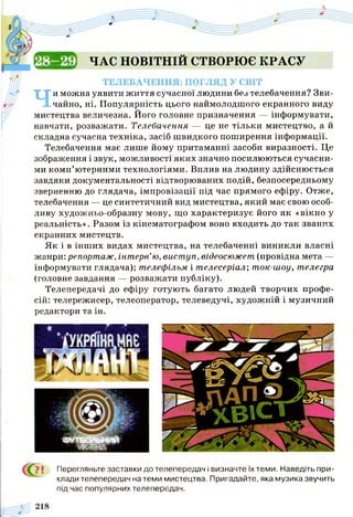 ЕКДЦП ЧАС НОВІТНІЙ СТВОРЮЄ к р а с у
ТЕЛЕБАЧЕННЯ: ПОГЛЯД У СВІТ
Чи можна уявити життя сучасної людини без телебачення? Зви­
чайно, ні. Популярність цього наймолодшого екранного виду
мистецтва величезна. Його головне призначення — інформувати,
навчати, розважати. Телебачення — це не тільки мистецтво, а й
складна сучасна техніка, засіб швидкого поширення інформації.
Телебачення має лише йому притаманні засоби виразності. Це
зображення і звук, можливості яких значно посилюються сучасни­
ми комп’ютерними технологіями. Вплив на людину здійснюється
завдяки документальності відтворюваних подій, безпосередньому
зверненню до глядача, імпровізації під час прямого ефіру. Отже,
телебачення — це синтетичний вид мистецтва, який має свою особ­
ливу художньо-образну мову, що характеризує його як «вікно у
реальність». Разом із кінематографом воно входить до так званих
екранних мистецтв.
Як і в інших видах мистецтва, на телебаченні виникли власні
жанри: репортаж, інтерв’ю, виступ, відеосюжет (провідна мета —
інформувати глядача); телефільм і телесеріал', ток-шоу, телегра
(головне завдання — розважати публіку).
Телепередачі до ефіру готують багато людей творчих профе­
сій: телережисер, телеоператор, телеведучі, художній і музичний
редактори та ін.
{ Ї З І Перегляньте заставки до телепередач і визначте їх теми. Наведіть при­
клади телепередач на теми мистецтва. Пригадайте, яка музика звучить
під час популярних телепередач.
 
