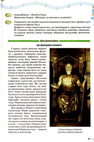 КлодДебюссі. «Флейта Пана».
Мирослав Скорик. «Мелодія» (у виконанні на флейті).
г">І Поміркуйте, які засоби музичної виразності використав К. Дебюссі для
створення образа Пана.
Доберіть слова-характеристики, що відповідають характеру мелодії
М. Скорика: ніжна, тривожна, протяжна, жалібна, журлива, схвильова­
на, рішуча, весела, грізна, похмура, збуджена, метушлива, витончена,
спокійна.
■ ■ ■ ■ ■ ■ ■ ■ ■ ■ Н і Для допитливих ■
НА ВЕРШИНІ ОЛІМПУ
У давніх греків ідеалом людини
була особистість, досконала і фізич­
но, і духовно. Наведемо приклад.
Наймогутнішого міфічного героя
Геракла, сина бога Зевса-громо-
вержця, виховував земний батько.
Він вважав, що герой повинен ви­
рости всебічно розвиненою лю­
диною, тому навчав його не лише
читати й писати, боротися і швидко
бігати, а також усім мистецтвам.
Геракл прославився багатьма
подвигами, а ще й тим, що започат­
кував Олімпійські ігри. Він заклав
стадіон біля гори Олімп, на якій,
за уявленнями греків, мешкали всі
боги. Кожні чотири роки впродовж
багатьох століть проводилися Олім­
піади. Кращі атлети змагалися з бігу,
боротьби, метання диску і спису
тощо. Переможців увінчували олив­
ковими вінками, вручали їм медалі.
Для храму в Олімпії славетному
скульптору Фідію доручили ство­
рити статую Зевса, покровителя
Олімпійських ігор. Велетенський
бог сидить на золотому троні, в од­
ній руці він тримає жезл володаря, а
в іншій — статую Ніки. Пізніше стату­
еткою Ніки стали нагороджувати пе­
реможців Піфійських ігор — творчих
змагань із мистецтва.
Статуя Зевса в Олімпії
(сучасна реконструкція)
 