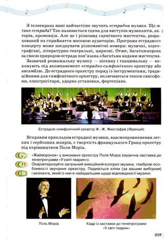 З телеекрана нині найчастіше звучить естрадна музика. Що ж
таке естрада? Так називається сцена для виступів музикантів, а к -1
торів, промовців. Але це і різновид сценічного мистецтва, розра­
хований на сприйняття масовою аудиторію. Програма естрадного
концерту може поєднувати різноманітні номери: музичні, хорео­
графічні, літературно-театральні, циркові. Отже, багатожанрова
за своєю природою естрада пов’язана з багатьма видами мистецтва.
Зазвичай розважальну музику — пісенну і танцювальну — ви­
конують під акомпанемент естрадно-симфонічного оркестру або
ансамблю. До естрадного оркестру поряд із інструментами, тради­
ційними для симфонічного оркестру, включаються також саксофо­
ни, електрогітари, ударна установка, фортепіано.
Естрадно-симфонічний оркестр Ж.-Ж. Жюстафре (Франція)
Яскравим прикладом естрадної музики, взаємопроникнення лег­
ких і серйозних жанрів, є творчість французького Гранд-оркестру
під керівництвом Поля Моріа.
Поль Моріа Кадр із заставки до телепрограми
«У світі тварин»
СО
с о
«Жайворонок» у виконанні оркестру Поля Моріа (музична заставка до
телепрограми «Усвіті тварин»),
? | Охарактеризуйте загальний емоційний колорит музики, темброві осо­
бливості звучання оркестру Подивіться кліпи (за вашим вибором)
і визначте, який із них є найвдалішим щодо відповідності музики.
219
 