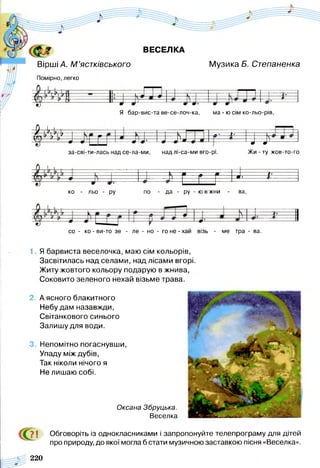 ВЕСЕЛКА
Вірші Л. М ’ястківського
Помірно, легко
Музика Б. Степаненка
Я бар-вис-та ве-се-лоч-ка, ма - ю сім ко-льо-рів,
і  }  у І, _.— >.—
і у
--------------- ---------- Ф
---- ^
— ё -
4 = Н
----------------Ф І— # --------ф
и
ф N
за-сві-ти-лась над се-ла-ми, над лі-са-ми вго-рі. Жи - ту жов-то-го
З !■
ко - льо - ру по - да - ру - ю в жни - ва,
со - ко - ви-то зе - ле - но - го не - хай візь - ме тра - ва.
1. Я барвиста веселочка, маю сім кольорів,
Засвітилась над селами, над лісами вгорі.
Житу жовтого кольору подарую в жнива,
Соковито зеленого нехай візьме трава.
2. А ясного блакитного
Небу дам назавжди,
Світанкового синього
Залишу для води.
3. Непомітно погаснувши,
Упаду між дубів,
Так ніколи нічого я
Не лишаю собі.
Оксана Збруцька.
Веселка
7 і Обговоріть із однокласниками і запропонуйте телепрограму для дітей
про природу, до якої могла б стати музичною заставкою пісня «Веселка».
220
 