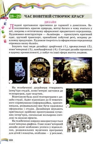 ЧАС НОВІТНІЙ ство рю є к р а с у
д и з а й н
Людині притаманне прагнення до гармонії з довкіллям. За­
хоплюючись красою природи, митці багато в чому вчаться у
неї, зокрема в естетичному оформленні предметного середовища.
Художники-конструктори — дизайнери — проектують красивий
одяг, зручний транспорт, привабливі побутові речі, яскраву ре­
кламну продукцію. Художня творчість із оформлення середовища
отримала назву дизайн.
Існують такі види дизайну: графічний (1), промисловий (2),
комп’ютерний (3), ландшафтний (4). Сьогодні дизайн проникає
в царину промисловості, у побут та інші сфери життя людини.
На телебаченні дизайнери створюють
інтер’єри студій, комп’ютерні заставки до
телепрограм, одяг ведучих.
Візитівкою будь-якої телепрограми є ди­
зайн студії. Адже відповідно до її тематич­
ного спрямування (інформаційна, просвіт­
ницька, розважальна) має бути художньо
оформлена і студія. Дизайнери шукають
оригінальні прийоми проектування сучас­
них інтер’єрів, спеціальні кольорово-світ­
лові та звукові ефекти.
На телебаченні широко використовується
комп’ютерна графіка. Саме комп’ютерний
дизайн досяг особливих успіхів у відеоклі-
пах, розважальних музичних програмах
для дітей і юнацтва, особливо — у рекламі.
222
 