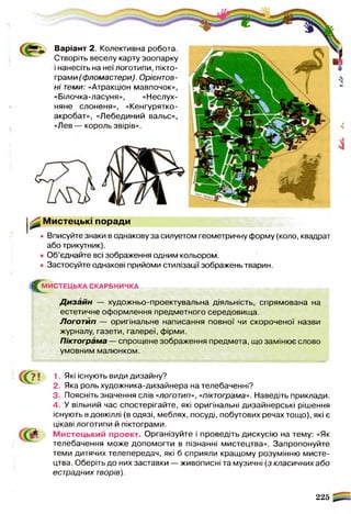 ^ Мистецькі поради
• Вписуйте знаки в однакову за силуетом геометричну форму (коло, квадрат
або трикутник).
• Об’єднайте всі зображення одним кольором.
• Застосуйте однакові прийоми стилізації зображень тварин.
^М И С ТЕ Ц Ь КА СКАРБНИЧКА
Д изайн — художньо-проектувальна діяльність, спрямована на
естетичне оформлення предметного середовища.
Логотип — оригінальне написання повної чи скороченої назви
журналу, газети, галереї, фірми.
Піктограма — спрощене зображення предмета, що замінює слово
умовним малюнком.
« 57 ! 1. Які існують види дизайну?
2. Яка роль художника-дизайнера на телебаченні?
3. Поясніть значення слів «логотип», «піктограма». Наведіть приклади.
4. У вільний час спостерігайте, які оригінальні дизайнерські рішення
існують в довкіллі (в одязі, меблях, посуді, побутових речах тощо), які є
цікаві логотипи й піктограми.
М истецький проект. Організуйте і проведіть дискусію на тему: «Як
телебачення може допомогти в пізнанні мистецтва». Запропонуйте
теми дитячих телепередач, які б сприяли кращому розумінню мисте­
цтва. Оберіть до них заставки — живописні та музичні (з класичних або
естрадних творів).
225
Варіант 2. Колективна робота.
Створіть веселу карту зоопарку
і нанесіть на неї логотипи, пікто­
грами (фломастери). Орієнтов­
ні теми: «Атракціон мавпочок»,
«Білочка-ласуня», «Неслух­
няне слоненя», «Кенгурятко-
акробат», «Лебединий вальс»,
«Лев — король звірів».
 