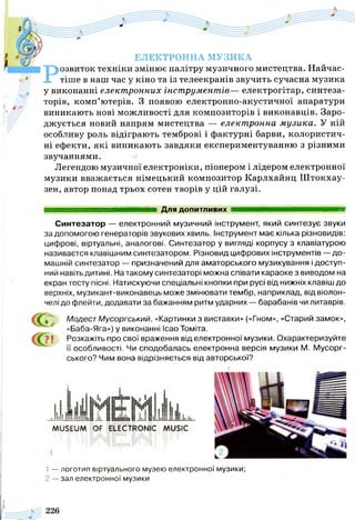 ЕЛЕКТРОННА МУЗИКА
Розвиток техніки змінює палітру музичного мистецтва. Найчас­
тіше в наш час у кіно та із телеекранів звучить сучасна музика
у виконанні електронних інструментів— електрогітар, синтеза­
торів, комп’ютерів. З появою електронно-акустичної апаратури
виникають нові можливості для композиторів і виконавців. Заро­
джується новий напрям мистецтва — електронна музика. У ній
особливу роль відіграють темброві і фактурні барви, колористич­
ні ефекти, які виникають завдяки експериментуванню з різними
звучаннями.
Легендою музичної електроніки, піонером і лідером електронної
музики вважається німецький композитор Карлхайнц Штокхау-
зен, автор понад трьох сотен творів у цій галузі.
Для допитливих ■ ■ ■ ■ ■ ■ ■ ■ ■ ■ ■ ■
Синтезатор — електронний музичний інструмент, який синтезує звуки
за допомогою генераторів звукових хвиль. Інструмент має кілька різновидів:
цифрові, віртуальні, аналогові. Синтезатор у вигляді корпусу з клавіатурою
називаєтся клавішним синтезатором. Різновид цифрових інструментів — до­
машній синтезатор — призначений для аматорського музикування і доступ­
ний навіть дитині. На такому синтезаторі можна співати караоке з виводом на
екран тесту пісні. Натискуючи спеціальні кнопки при русі від нижніх клавіш до
верхніх, музикант-виконавець може змінювати тембр, наприклад, від віолон­
челі до флейти, додавати за бажанням ритм ударних — барабанів чи литаврів.
Модест Мусоргський. «Картинки з виставки» («Гном», «Старий замок»,
«Баба-Яга») у виконанні Ісао Томіта.
ї Розкажіть про свої враження від електронної музики. Охарактеризуйте
її особливості. Чи сподобалась електронна версія музики М. Мусорг-
ського? Чим вона відрізняється від авторської?
1 — логотип віртуального музею електронної музики;
2 — зал електронної музики
 