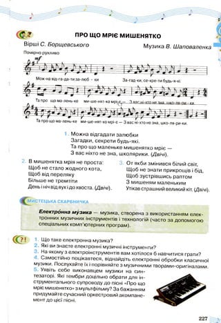 ПРО ЩО МРІЄ МИШЕНЯТКО
Вірші С. Борщевського Музика В. Шаповаленка
Помірно рухливо
тр
За-гад-ки, се-кре- ги будь-я-кі.
Та Про ЩОМа-лень-ке МИ-ШЄ-НЯТ-КОМрі-В — 3 яаг
Та про що ма-лень-ке ми-ше-нят-ко мрі-є — 3 вас ні-хто не зна, шко-ля-ри-ки.
1. Можна відгадати залюбки
Загадки, секрети будь-які.
Та про що маленьке мишенятко мріє —
З вас ніхто не зна, школярики. (Двічі).
В мишенятка мрія не проста:
Щоб не стало жодного кота,
Щоб від переляку
Більше не тремтіти
День і ніч від вух ідо хвоста. (Двічі).
От якби змінився білий світ,
Щоб не знати прикрощів і бід,
Щоб зустрівшись раптом
З мишеням маленьким
Утікав страшний великий кіт. (Двічі).
^ М И СТЕЦЬКА СКАРБНИЧКА
Електронна м узика — музика, створена з використанням елек­
тронних музичних інструментів і технологій (часто за допомогою
спеціальних комп’ютерних програм).
С?' 1. Що таке електронна музика?
Які ви знаєте електронні музичні інструменти?
>. На якому з електроінструментів вам хотілося б навчитися грати?
к Самостійно поцікавтеся, віднайдіть електронні обробки класичної
музики. Послухайте їх і порівняйте з музичними творами-оригіналами.
Уявіть себе виконавцем музики на син­
тезаторі. Які тембри доцільно обрати для ін­
струментального супроводу до пісні «Про що
мріє мишенятко» з мультфільму? За бажанням
придумайте сучасний оркестровий акомпане­
мент до цієї пісні.
 