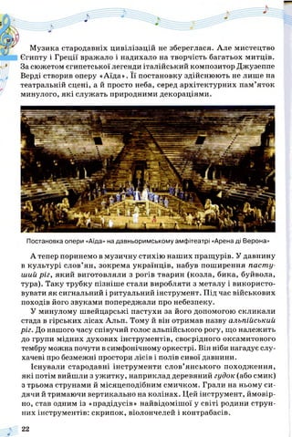 Музика стародавніх цивілізацій не збереглася. Але мистецтво
Єгипту і Греції вражало і надихало на творчість багатьох митців.
За сюжетом єгипетської легенди італійський композитор Джузеппе
Верді створив оперу «Аїда». Її постановку здійснюють не лише на
театральній сцені, а й просто неба, серед архітектурних пам’яток
минулого, які служать природними декораціями.
Постановка опери «Аїда» на давньоримському амфітеатрі «Арена ді Верона»
А тепер поринемо в музичну стихію наших пращурів. У давнину
в культурі слов’ян, зокрема українців, набув поширення паст у­
ший ріг, який виготовляли з рогів тварин (козла, бика, буйвола,
тура). Таку трубку пізніше стали виробляти з металу і використо­
вувати як сигнальний і ритуальний інструмент. Під час військових
походів його звуками попереджали про небезпеку.
У минулому швейцарські пастухи за його допомогою скликали
стада в гірських лісах Альп. Тому й він отримав назву альпійський
ріг. До нашого часу співучий голос альпійського рогу, що належить
до групи мідних духових інструментів, своєрідного оксамитового
тембру можна почути в симфонічному оркестрі. Він ніби нагадує слу­
хачеві про безмежні простори лісів і полів сивої давнини.
Існували стародавні інструменти слов’янського походження,
які потім вийшли з ужитку, наприклад деревяний гудок (або смик)
з трьома струнами й місяцеподібним смичком. Грали на ньому си­
дячи й тримаючи вертикально на колінах. Цей інструмент, ймовір­
но, став одним із «прадідусів» найвідомішої у світі родини струн­
них інструментів: скрипок, віолончелей і контрабасів.
22
 