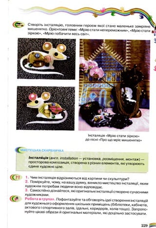 Інсталяція «Мрію стати зіркою»
до пісні «Про що мріє мишенятко»
Створіть інсталяцію, головним героєм якої стане маленьке замріяне^^
мишенятко. Орієнтовні теми: «Мрію стати непереможним», «Мрію стати ж !
зіркою», «Мрію побачити весь світ». “
МИСТЕЦЬКА СКАРБНИЧКА
f c w .
Інсталяція (англ. installation —установка, розміщення, монтаж) —
просторова композиція, створена з різних елементів, які утворюють
єдине художнє ціле.
С?! 1. Чим інсталяція відрізняються від картини чи скульптури?
2. Поміркуйте, чому, на вашу думку, виникло мистецтво інсталяції, яким
художнім потребам людини воно відповідає.
3. Самостійно дізнайтеся, які оригінальні інсталяції створено сучасними
художниками.
£
Робота в групах. Пофантазуйте та обговоріть ідеї створення інсталяцій
для художнього оформлення шкільних приміщень (бібліотеки, кабінетів,
актового і спортивного залів, їдальні, коридорів, холів тощо). Запропо­
нуйте цікаві образи й оригінальні матеріали, які доцільно застосувати.
229 |s5«
 