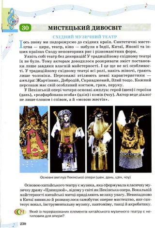 МИСТЕЦЬКИЙ ДИВОСВІТ
СХІДНИЙ МУЗИЧНИЙ ТЕАТР
Іось знову ми подорожуємо до східних країн. Синтетичні мисте­
цтва — цирк, театр, кіно — набули в Індії, Китаї, Японії та ін­
ших країнах Сходу неповторних рис і різноманітних форм.
Уявіть собі театр без декорацій! У традиційному східному театрі
їх не було. Тому акторам доводилося розкривати зміст постанов­
ки лише завдяки власній майстерності. І це ще не всі особливос­
ті. У традиційному східному театрі всі ролі, навіть жіночі, грають
лише чоловіки. Персонажі втілюють певні характеристики —
амплуа: Ж артівник, Добродій, Скривджений, Злий тощо. Кожний
персонаж має свій особливий костюм, грим, перуку.
У Пекінській опері чотири основні амплуа: герой (шен) і героїня
(дань), «розфарбована особа» (цзін) і комік (чоу). Актор веде діалог
не лише словом і співом, а й «мовою жестів».
Основні амплуа Пекінської опери (шен, дань, цзін, чоу)
Основою китайського театру є музика, яка сформувала класичну му­
зичну драму «Цзинцзюй », відому у світі як Пекінська опера. Вокальній
майстерності китайські митці приділяють велику увагу. Невипадково
в Китаї виникло й розвинулося самобутнє оперне мистецтво, яке син­
тезує вокал, інструментальну музику, пантоміму, танці й акробатику.
? І Який із перерахованих елементів китайського музичного театру є не­
типовим для опери?
230
 