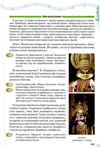 М Н Ш І Для допитливих
У костюмі та гримі китайського театру широко використовується симво­
ліка. Приміром, вишитий дракон, що означає велич, прикрашає тільки халат
імператора. Злі і жорстокі люди ходять у чорному одязі. Військові одягнені в
бойові обладунки із зображенням тигра або леопарда, що означає хоробрість
і мужність. Для різних персонажів чітко встановлювалися навіть певні головні
убори. Колір гриму втілював певну характеристику персонажа: червоний —
чесність і відданість; білий — хитрість, злодійство; жовтий — жорстокість.
Золотий застосовували для характеристики міфічних героїв.
Отже, Пекінська опера діє на глядача синтезом мистецтв, збага­
ченим складною символікою. Не дивно, що на її щоденних виставах
у Гранд-театрі завжди аншлаг.
Подивіться фрагменти з вистав Пекінської
опери на сайтах Інтернету. Зверніть увагу на
манеру співу, особливості танців. Яка музи­
ка звучить під час акробатичних «бойових»
сцен?
За відомою казкою Г. X. Андерсена «Соло­
вей» композитор Ігор Стравінський створив
однойменну оперу, яка стилізує атмосферу
давнього Китаю.
С Ігор Стравінський. Опера «Соловей». Китай­
ський марш. Арія Солов’я.
? ! Якими музичними інтонаціями передає ком­
позитор поєдинок справжнього і штучного,
«золотого» солов’я? Який голос звучить в
арії? Чи можна її виконання доручити басу
або баритону? Поясніть свою думку.
Театральне мистецто в Індії також має дуже
глибокі корені. Стрижнем індійського театру
став танець, тому його називають музично-
танцювальною драмою. Слово, музика і танець
тут є однаково важливі. Склалася танцюваль­
на драма за стародавнім епосом, яку зазвичай
виконували просто неба під місячним світлом.
Спектакль супровожував оркестр (індійські
струнні інструменти, барабани, цимбали).
С?? ! Роздивіться вбрання акторів індійського
театру і порівняйте з костюмами й масками Актори
в китайському театрі. індійського театру
 