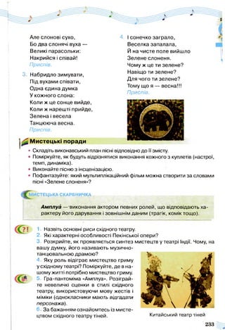 4. І сонечко заграло,
Веселка запалала,
Й на чисте поле вийшло
Зелене слоненя.
Чому ж це ти зелене?
Навіщо ти зелене?
Для чого ти зелене?
Тому що я — весна!!!
Приспів.
Але слонові сухо,
Бо два слонячі вуха —
Великі парасольки:
Накрийся і співай!
Приспів.
3. Набридло зимувати,
Під вухами співати,
Одна єдина думка
У кожного слона:
Коли ж це сонце вийде,
Коли ж нарешті прийде,
Зелена і весела
Танцююча весна.
Приспів.
Мистецькі поради
• Складіть виконавський план пісні відповідно до її змісту.
• Поміркуйте, як будуть відрізнятися виконання кожного з куплетів (настрої,
темп, динаміка).
• Виконайте пісню з інсценізацією.
• Пофантазуйте: який мультиплікаційний фільм можна створити за словами
пісні «Зелене слоненя»?
^ М И С Т Е Ц Ь К А СКАРБНИЧКА . , ,
Амплуа —'виконання актором певних ролей, що відповідають ха­
рактеру його дарування і зовнішнім даним (трагік, комік тощо).
? ! 1• Назвіть основні риси східного театру.
2. Які характерні особливості Пекінської опери?
3. Розкрийте, як проявляється синтез мистецтв у театрі Індії. Чому, на
вашу думку, його називають музично-
танцювальною драмою?
4. Яку роль відіграє мистецтво гриму
у східному театрі? Поміркуйте, де в на­
шому житті потрібно мистецтво гриму.
5. Гра-пантоміма «Амплуа». Розіграй­
те невеличкі сценки в стилі східного
театру, використовуючи мову жестів і
міміки (однокласники мають відгадати
персонажа).
6. За бажанням ознайомтесь із мисте­
цтвом східного театру тіней. Китайський театр тіней
 