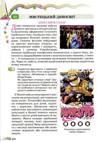 ♦
г
МИСТЕЦЬКИИ дивосвхт
к ін о і ц и р к с х о д у
авні театральні традиції набули
нового звучання в акторській грі
та музичному оформленні сучасного
індійського кіно. Індійське кіно, яке
ще називають Болівуд, досить своє­
рідне. Сюжети фільмів побудовані
на простих життєвих історіях, де
переплітаються любов і ненависть,
доброта і злочини. Самобутньою
ознакою індійських кінофільмів залишається, з одного боку, на­
сиченість традиційними співом і національними танцями, з іншо­
го — їх поєднання із сучасними музичними інтонаціями і ритма­
ми. Через те, мабуть, кожний індійський фільм можна віднести до
жанру мюзиклу.
<ГР Подивіться фрагменти з індійських
кінофільмів «Зіта і Гіта» (танці голов­
ної героїні), «Мільйонер із трущоб»
(Ringa Ringa).
Які характерні інтонації співу? Зву­
чання яких музичних інструментів під
час танців ви почули? Зверніть увагу
на особливості акторської гри: ви­
разність міміки й пластики.
У Японії набуло популярності мис­
тецтво мультиплікації, яке отримало
назву аніме. Телевізійні мультсеріа-
ли створюються для дітей, підліт­
ків і дорослих. Джерелом змісту
найчастіше виступають неймовірно
популярні в Японії комікси мат а.
Навіть у школі дітей навчають їх ма­
лювати. Манга складає приблизно
четверту частину всієї друкованої
продукції країни! Вони випускають­
ся у вигляді щотижневих або щомі­
сячних журналів або спеціальних
видань.
Популярна серія коміксів
і аніме «Наруто»
234
 