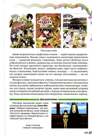 Персонажі аніме
Аніме відрізняється графічним стилем — характерною прорисов-
кою персонажів. Значну увагу художники-аніматори приділяють
очам — зазвичай великим і виразним. Інші деталі обличчя часто
зображуються умовно, наприклад, кількома хвилястими лініями.
По очах можна зрозуміти характер, що буквально «написаний»
на обличчі. Позитивні, веселі, доброзичливі герої часто зображу­
ються з великими, блискучими очима; похмурі — зі звуженими;
очі хитрих персонажів схожі на очі лисиці; негативних — на очі
хижого птаха.
Музика в аніме складається з пісень, тем для заставки на початку і
в кінці фільму, звукових ефектів. Створенням музики і виконанням
пісень для аніме займаються найталановитіші композитори, співа­
ки, поп-зірки, відомі музичні групи, адже саме музичний супровід
здатен створити потрібний настрій, а нерідко й визначити успіх філь­
му. Тому музична композиція стає своєрідною «візитівкою» серіалу.
Кадр із фільму
«Забрані привидами»
235
Для допитливих
Світовим визнанням аніме стала
нагорода фільму режисера Хаяо Мія-
д за кі «Забрані привидами». Це єди­
ний анімаційний фільм, який отримав
«Золотого ведмедя» Берлінського кі­
нофестивалю, як «Кращий фільм», а не
«Кращий мультфільм».
 