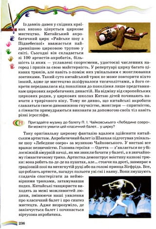 Із давніх-давен у східних краї­
нах високо цінується циркове
мистецтво. Китайський акро­
батичний цирк «Райське шоу з
Піднебесної» вважається най-
древнішою цирковою трупою у
світі. Сьогодні він складається
зі 100 артистів-акробатів, біль­
шість із яких — уславлені спортсмени, удостоєні численних на­
город і призів за свою майстерність. У репертуарі цирку багато ці­
кавих трюків, але навіть з-поміж них унікальним є жонглювання
зонтиками. Такий суто китайський трюк не може повторити ніхто
інший, адже це мистецтво шліфувалося тисячоліттями, а його се­
крети передавалися від покоління до покоління лише представни­
кам циркових акробатичних династій. На відміну від європейських
циркових родин, у циркових школах Китаю дітей починають на­
вчати з трирічного віку. Тому не дивно, що китайські акробати
славляться своєю дивовижною гнучкістю, жонглери — спритністю,
а гімнасти примудряються виконати за допомогою своїх тіл навіть
різні ієрогліфи.
Пригадайте музику до балету П. І. Чайковськього «Лебедине озеро».
Ви можете уявити цей класичний балет... у цирку?
Таку оригінальну циркову фантазію вдалося здійснити китай­
ським артистам. Акробатичний балет із Ш анхая підготував унікаль­
не шоу «Лебедине озеро» за музикою Чайковського. У виставі все
вражає незвичністю. Головна героїня — Одетта — з’являється не у бі­
лосніжній ажурній пачці, як ми звикли бачити у балеті, а в звичайно­
му гімнастичному трико. Артистка демонструє воістину казкові трю­
ки: вона робить па-де-де на пуантах, але... стоячи на дроті, завмирає в
граціозній позі на витягнутій руці або на голові принца Зігфріда. Все,
що роблять артисти, нагадує польоти уві сні і наяву. Вони змушують
глядачів спостерігати за неймо­
вірними трюками, затамувавши
подих. Китайські танцюристи ви­
ходять за межі можливостей лю­
дини, змінюючи наші уявлення
про класичний балет і про синтез
мистецтв. Адже незрозуміло, де
закінчується балет і починається
віртуозна акробатика.
 