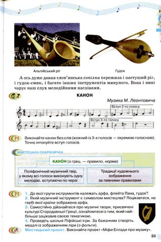 Альпійський ріг Гудок
А ось дуже давня слов’янська сопілка пережила і пастуший ріг,
і гудок-смик, і багато інш их інструментів минулого. Вона і нині
чарує наш слух мелодійними наспівами.
<Ш КАНОН
Музика М. Леонтовича
Вступ 2-го голосу
ш
І
Вдтуп 3-го голосу
4
^ 7 і Виконайте канон без слів (кожний із 3-х голосів — окремою голосною).
Точно інтонуйте вступ голосів.
МИСТЕЦЬКА СКАРБНИЧКА
71
с<?
1. До якої групи інструментів належать арфа, флейта Пана, гудок?
2. Який музичний інструмент є символом мистецтва? Поцікавтеся, на
гербі якої країни зображена арфа.
3. Самостійно дійзнайтеся про музичні твори, присвячені
культурі Стародавньої Греції, ознайомтеся із тим, який най­
більше зацікавив своєю тематикою.
4. Проведіть шкільні Піфійські ігри. За бажанням створіть
медалі із зображенням ліри (з фольги).
Мисте ький проект. Виконайте проект «Міфи Еллади про музику».
23
 