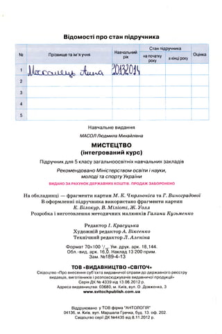 Відомості про стан підручника
N9 Прізвище та ім’я учня
Стан під
Навчальний
рік на початку
року
ручника
вкінці року
Оцінка
1
сД ш а А 1»
2
3
4
5
Навчальне видання
М А С О Л Л ю д м и л а М и ха й лівн а
МИСТЕЦТВО
(інтегрований курс)
Підручник для 5 класу загальноосвітніх навчальних закладів
Рекомендовано Міністерством освіти і науки,
молоді таспорту України
ВИДАНО ЗА РАХУНОК ДЕРЖАВНИХ КОШТІВ. ПРОДАЖ ЗАБОРОНЕНО
На обкладинці — фрагменти картин М. К. Чюрльоніса та Г. Виноградової
В оформленні підручника використано фрагменти картин
К. Білокур, В. Міліоті, Ж. Уолл
Розробка і виготовлення методичних малюнків Галини Кузьменко
Редактор І. Красуцька
Художній редактор А. Віксенко
Технічний редактор Л.Аленіна
Формат 70x100 1/,6- Ум -ДРУК. арк. 18,144.
Обл.-вид. арк. 16,0. Наклад 13 200 прим.
Зам. № 189-4-13
TOB «ВИДАВНИЦТВО «СВІТОЧ»
Свідоцтво «Про внесення суб’єкта видавничої справи до державного реєстру
видавців, виготівників і розповсюджувачів видавничої продукції»
Серія ДК № 4339 від 13.06.2012 р.
Адреса видавництва: 03680, м. Київ, вул. О. Довженка, 3
www.svitochpublish.coin.ua
Віддруковано у TOB фірма "АНТОЛОГІЯ''
04136, м. Київ, вул. Маршала Гречка, буд. 13. оф. 202.
Свідоцтво серії ДК №4435 від 8.11.2012 р.
 