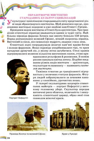 ОБРАЗОТВОРЧЕ МИСТЕЦТВО
СТАРОДАВНІХ КУЛЬТУР І ЦИВІЛІЗАЦІЙ
Укультурах і цивілізаціях стародавнього світу представлені різ­
ні види образотворчого мистецтва. Щоб дізнатися про це, про­
довжимо мистецькі подорожі в уже знайомі нам Єгипет і Грецію.
Провідним видом мистецтва в Єгипті була архітектура. Три гран­
діозні єгипетські піраміди вважаються одним із чудес світу. Най­
більша піраміда фараона Хеопса має висоту близько 150 метрів.
Поряд розташувався великий Сфінкс, вічний охоронець пірамід.
Висічений із скелі, він символізує мудрість людини і силу лева.
Єгипетські зодчі споруджували величні кам ’яні храми богам
і палаци фараонам. Якщо піраміда уподібнювалася горі, то храм
нагадував дрімучий ліс, у якому легко загубитися. Стелі храмів
підтримувалися великою кількістю височенних колон, стіни при­
крашалися рельєфами й розписами. З-поміж
рослин панувала квітка лотосу. Подібне поєд­
нання різних видів мистецтв — архітектури,
скульптури та живопису — називають синте­
зом мистецтв.
Тяж іння єгиптян до грандіозності відчу­
вається у величних статуях фараонів. Ф ігу­
ри людей зображувалися за певними кано­
нами: у спокійних, урочистих позах.
У галереї скульптурних шедеврів єгипет­
ських майстрів — портрет Нефертіті у висо­
кому головному уборі. Скульптор передав
витончені риси обличчя, величавість і вишу­
каність єгипетської цариці, образ якої став
Портрет Нефертіті символом жіночої краси.
Піраміда Хеопса та великий Сфінкс Храм у Луксорі
24
 