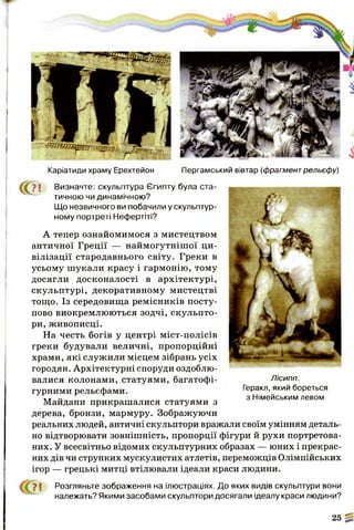 С ? !
Каріатиди храму Ерехтейон Пергамський вівтар (фрагментрельефу)
Визначте: скульптура Єгипту була ста­
тичною чи динамічною?
Що незвичного ви побачили у скульптур­
ному портреті Нефертіті?
А тепер ознайомимося з мистецтвом
античної Греції — наймогутнішої ци­
вілізації стародавнього світу. Греки в
усьому шукали красу і гармонію, тому
досягли досконалості в архітектурі,
скульптурі, декоративному мистецтві
тощо. Із середовища ремісників посту­
пово виокремлюються зодчі, скульпто­
ри, живописці.
На честь богів у центрі міст-полісів
греки будували величні, пропорційні
храми, які служили місцем зібрань усіх
городян. Архітектурні споруди оздоблю­
валися колонами, статуями, багатофі­
гурними рельєфами.
Майдани прикрашалися статуями з
дерева, бронзи, мармуру. Зображуючи
реальних людей, античні скульптори вражали своїм умінням деталь ­
но відтворювати зовнішність, пропорції фігури й рухи портретова-
них. У всесвітньо відомих скульптурних образах — юних і прекрас­
них дів чи струнких мускулистих атлетів, переможців Олімпійських
ігор — грецькі митці втілювали ідеали краси людини.
">І Розгляньте зображення на ілюстраціях. До яких видів скульптури вони
належать? Якими засобами скульптори досягали ідеалу краси людини?
25 %
Лісипп.
Геракл, який бореться
з Німейським левом
 