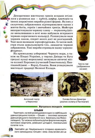 Гра на лірі
(зображення
на вазі)
4 -
♦
%
Декоративне мистецтво греків яскраво втіли­
лося у розписах ваз — кубків, амфор, кратерів та
інших керамічних виробів різної форми. На них у
силуетних зображеннях відтворю валися сцени з
ж иття богів, героїв і звичайних греків. Майстри
використовували червону глину — теракоту (піс­
ля випалю вання в печі вона набувала яскравого
червоно-коричневого кольору). Розписували вази
чорним лаком, секрет якого досі не розгаданий.
Такі вази називали чорнофігурними. Із часом май­
стри стали замальовувати тло, лиш аючи червоні
зображення. Такі вироби отримали назву червоно-
фігурних.
На кримському узбережжі Чорного моря, а та­
кож на Півдні України, у гирлах Дніпра та Бугу
грецькі купці-мореплавці заснували античні міс-
та-колонії Херсонес (сучасний Севастополь), Пан-
тікапей (нині — Керч), Ольвію. Вони успадкували
мистецькі традиції Великої Еллади.
Античний театр Голова богині Деметри
у Херсонесі (розпис склепу в Пантікапеї)
Віртуальна екскурсія
ОЛЬВІЯ
Територія, на якій розміщувався один із найбільших
давньогрецьких полісів — Ольвія — охоплює залишки
давньогрецького поселення на о. Березань (на Мико-
лаївщині). Тут можна побачити руїни фортечних мурів,
житлових кварталів, римської цитаделі, поховальних
склепів та ін.
Є Завітайте до Національного історико-археологіч-
ного заповідника «Ольвія»: www.olvia.tender.ukr.ua
& 26
 