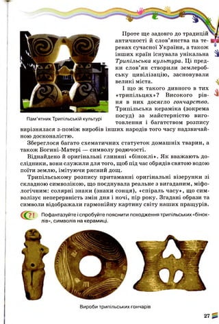 Проте ще задовго до традицій
античності й слов’янства на те­
ренах сучасної України, а також
інших країн існувала унікальна
Трипільська культура. Ці пред­
ки слов’ян створили землероб­
ську цивілізацію, засновували
великі міста.
І
«трипільцях»? Високого рів­
ня в них досягло гончарство.
Трипільська кераміка (зокрема
посуд) за майстерністю виго­
товлення і багатством розпису
вирізнялася з-поміж виробів інших народів того часу надзвичай­
ною досконалістю.
Збереглося багато схематичних статуеток домашніх тварин, а
також Богині-Матері — символу родючості.
Віднайдено й оригінальні глиняні «біноклі». Як вважають до­
слідники, вони служили для того, щоб під час обрядів святою водою
поїти землю, імітуючи рясний дощ.
Трипільському розпису притаманні оригінальні візерунки зі
складною символікою, що поєднувала реальне з вигаданим, міфо­
логічним: солярні знаки (знаки сонця), «спіраль часу», що сим­
волізує неперервність змін дня і ночі, пір року. Згадані образи та
символи відображали гармонійну картину світу наших пращурів.
ї Пофантазуйте і спробуйте пояснити походження трипільських «бінок­
лів», символів на керамиці.
Пам’ятник Трипільській культурі
Вироби трипільських гончарів
27
 